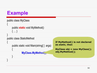 50
Example
public class MyClass
{
public static void MyMethod()
{ … }
}
public class StaticMethod
{
public static void Main(string[ ] args)
{
MyClass.MyMethod();
}
}
If MyMethod() is not declared
as static, then
MyClass obj = new MyClass();
obj.MyMethod();
 