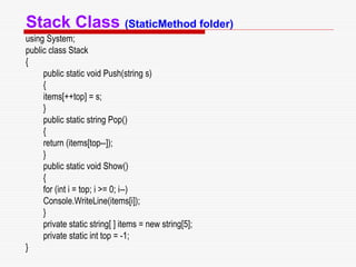 Stack Class (StaticMethod folder)
using System;
public class Stack
{
public static void Push(string s)
{
items[++top] = s;
}
public static string Pop()
{
return (items[top--]);
}
public static void Show()
{
for (int i = top; i >= 0; i--)
Console.WriteLine(items[i]);
}
private static string[ ] items = new string[5];
private static int top = -1;
}
 