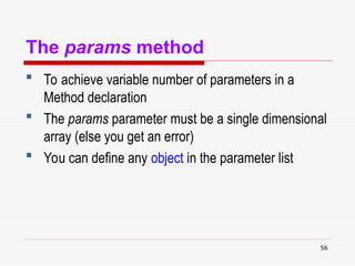 56
The params method
 To achieve variable number of parameters in a
Method declaration
 The params parameter must be a single dimensional
array (else you get an error)
 You can define any object in the parameter list
 