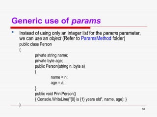 58
Generic use of params
 Instead of using only an integer list for the params parameter,
we can use an object (Refer to ParamsMethod folder)
public class Person
{
private string name;
private byte age;
public Person(string n, byte a)
{
name = n;
age = a;
}
public void PrintPerson()
{ Console.WriteLine("{0} is {1} years old", name, age); }
}
 