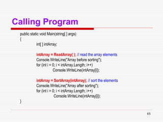 65
Calling Program
public static void Main(string[ ] args)
{
int[ ] intArray;
intArray = ReadArray( ); // read the array elements
Console.WriteLine("Array before sorting");
for (int i = 0; i < intArray.Length; i++)
Console.WriteLine(intArray[i]);
intArray = SortArray(intArray); // sort the elements
Console.WriteLine("Array after sorting");
for (int i = 0; i < intArray.Length; i++)
Console.WriteLine(intArray[i]);
}
 