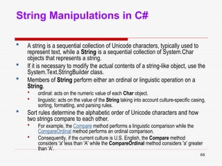 66
String Manipulations in C#
 A string is a sequential collection of Unicode characters, typically used to
represent text, while a String is a sequential collection of System.Char
objects that represents a string.
 If it is necessary to modify the actual contents of a string-like object, use the
System.Text.StringBuilder class.
 Members of String perform either an ordinal or linguistic operation on a
String.
 ordinal: acts on the numeric value of each Char object.
 linguistic: acts on the value of the String taking into account culture-specific casing,
sorting, formatting, and parsing rules.
 Sort rules determine the alphabetic order of Unicode characters and how
two strings compare to each other.
 For example, the Compare method performs a linguistic comparison while the
CompareOrdinal method performs an ordinal comparison.
 Consequently, if the current culture is U.S. English, the Compare method
considers 'a' less than 'A' while the CompareOrdinal method considers 'a' greater
than 'A'.
 