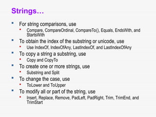 Strings…
 For string comparisons, use
 Compare, CompareOrdinal, CompareTo(), Equals, EndsWith, and
StartsWith
 To obtain the index of the substring or unicode, use
 Use IndexOf, IndexOfAny, LastIndexOf, and LastIndexOfAny
 To copy a string a substring, use
 Copy and CopyTo
 To create one or more strings, use
 Substring and Split
 To change the case, use
 ToLower and ToUpper
 To modify all or part of the string, use
 Insert, Replace, Remove, PadLeft, PadRight, Trim, TrimEnd, and
TrimStart
 