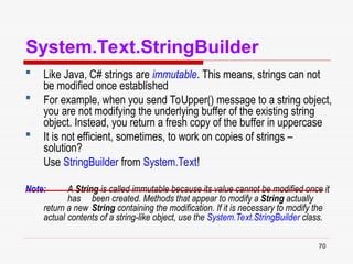 70
System.Text.StringBuilder
 Like Java, C# strings are immutable. This means, strings can not
be modified once established
 For example, when you send ToUpper() message to a string object,
you are not modifying the underlying buffer of the existing string
object. Instead, you return a fresh copy of the buffer in uppercase
 It is not efficient, sometimes, to work on copies of strings –
solution?
Use StringBuilder from System.Text!
Note: A String is called immutable because its value cannot be modified once it
has been created. Methods that appear to modify a String actually
return a new String containing the modification. If it is necessary to modify the
actual contents of a string-like object, use the System.Text.StringBuilder class.
 