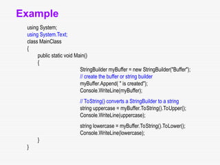 Example
using System;
using System.Text;
class MainClass
{
public static void Main()
{
StringBuilder myBuffer = new StringBuilder("Buffer");
// create the buffer or string builder
myBuffer.Append( " is created");
Console.WriteLine(myBuffer);
// ToString() converts a StringBuilder to a string
string uppercase = myBuffer.ToString().ToUpper();
Console.WriteLine(uppercase);
string lowercase = myBuffer.ToString().ToLower();
Console.WriteLine(lowercase);
}
}
 
