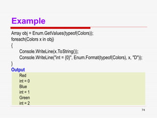 74
Example
Array obj = Enum.GetValues(typeof(Colors));
foreach(Colors x in obj)
{
Console.WriteLine(x.ToString());
Console.WriteLine("int = {0}", Enum.Format(typeof(Colors), x, "D"));
}
Output
Red
int = 0
Blue
int = 1
Green
int = 2
 