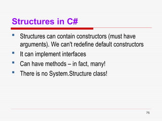 75
Structures in C#
 Structures can contain constructors (must have
arguments). We can't redefine default constructors
 It can implement interfaces
 Can have methods – in fact, many!
 There is no System.Structure class!
 