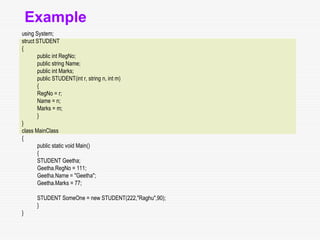 Example
using System;
struct STUDENT
{
public int RegNo;
public string Name;
public int Marks;
public STUDENT(int r, string n, int m)
{
RegNo = r;
Name = n;
Marks = m;
}
}
class MainClass
{
public static void Main()
{
STUDENT Geetha;
Geetha.RegNo = 111;
Geetha.Name = "Geetha";
Geetha.Marks = 77;
STUDENT SomeOne = new STUDENT(222,"Raghu",90);
}
}
 