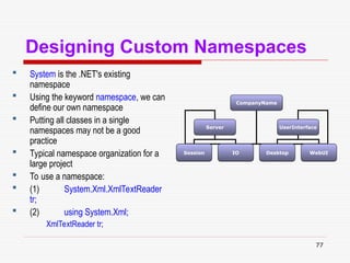 77
Designing Custom Namespaces
 System is the .NET's existing
namespace
 Using the keyword namespace, we can
define our own namespace
 Putting all classes in a single
namespaces may not be a good
practice
 Typical namespace organization for a
large project
 To use a namespace:
 (1) System.Xml.XmlTextReader
tr;
 (2) using System.Xml;
XmlTextReader tr;
CompanyName
Server UserInterface
Session IO Desktop WebUI
 