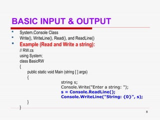 8
BASIC INPUT & OUTPUT
 System.Console Class
 Write(), WriteLine(), Read(), and ReadLine()
 Example (Read and Write a string):
// RW.cs
using System;
class BasicRW
{
public static void Main (string [ ] args)
{
string s;
Console.Write("Enter a string: ");
s = Console.ReadLine();
Console.WriteLine("String: {0}", s);
}
}
 