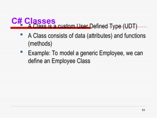 83
C# Classes
 A Class is a custom User Defined Type (UDT)
 A Class consists of data (attributes) and functions
(methods)
 Example: To model a generic Employee, we can
define an Employee Class
 