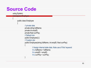 85
Source Code
using System;
namespace Employee
{
public class Employee
{
// private data
private string fullName;
private int empID;
private float currPay;
// Default ctor.
public Employee(){ }
// Custom ctor
public Employee(string fullName, int empID, float currPay)
{
// Assign internal state data. Note use of 'this' keyword
this.fullName = fullName;
this.empID = empID;
this.currPay = currPay;
}
 