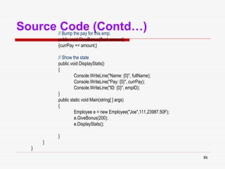 86
Source Code (Contd…)
// Bump the pay for this emp.
public void GiveBonus(float amount)
{currPay += amount;}
// Show the state
public void DisplayStats()
{
Console.WriteLine("Name: {0}", fullName);
Console.WriteLine("Pay: {0}", currPay);
Console.WriteLine("ID: {0}", empID);
}
public static void Main(string[ ] args)
{
Employee e = new Employee("Joe",111,23987.50F);
e.GiveBonus(200);
e.DisplayStats();
}
}
}
 
