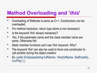 87
Method Overloading and 'this'
 Overloading of Methods is same as C++. Constructors can be
overloaded.
 For method resolution, return type alone is not necessary!
 Is the keyword 'this' always necessary?
 Yes, if the parameter name and the class member name are
same. Otherwise No!
 Static member functions can't use 'this' keyword. Why?
 The keyword 'this' can also be used to force one constructor to
call another during the object creation
 Ex: public Employee(string fullName) : this(fullName, GetEmpId(),
currPay) { }
 