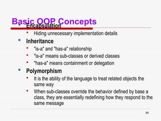 88
Basic OOP Concepts
 Encapsulation
 Hiding unnecessary implementation details
 Inheritance
 "is-a" and "has-a" relationship
 "is-a" means sub-classes or derived classes
 "has-a" means containment or delegation
 Polymorphism
 It is the ability of the language to treat related objects the
same way
 When sub-classes override the behavior defined by base a
class, they are essentially redefining how they respond to the
same message
 