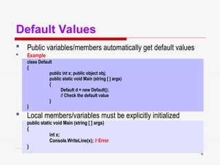 9
Default Values
 Public variables/members automatically get default values
 Example
class Default
{
public int x; public object obj;
public static void Main (string [ ] args)
{
Default d = new Default();
// Check the default value
}
}
 Local members/variables must be explicitly initialized
public static void Main (string [ ] args)
{
int x;
Console.WriteLine(x); // Error
}
 