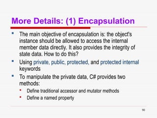 90
More Details: (1) Encapsulation
 The main objective of encapsulation is: the object's
instance should be allowed to access the internal
member data directly. It also provides the integrity of
state data. How to do this?
 Using private, public, protected, and protected internal
keywords
 To manipulate the private data, C# provides two
methods:
 Define traditional accessor and mutator methods
 Define a named property
 