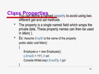 92
Class Properties
 You can define a named property to avoid using two
different get and set methods
 The property is a single named field which wraps the
private data. These property names can then be used
in Main( ).
 Ex: Assume EmpID is the name of the property
public static void Main()
{
Employee e = new Employee();
p.EmpID = 111; // set
Console.WriteLine(e.EmpID); // get
}
 