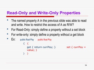 94
Read-Only and Write-Only Properties
 The named property A in the previous slide was able to read
and write. How to restrict the access of A as R/W?
 For Read-Only: simply define a property without a set block
 For write-only: simply define a property without a get block
 Ex: public float Pay public float Pay
{ {
get { return currPay; } set { currPay =
value; }
} }
 