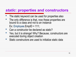 95
static: properties and constructors
 The static keyword can be used for properties also
 The only difference is that, now these properties are
bound to a class and not to an instance
Ex: Employee.EmpID = 111;
 Can a constructor be declared as static?
 Yes, but it is strange! Why? Because, constructors are
executed during object creation
 Static constructors are used to initialize static data
 