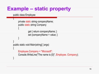 96
Example – static property
public class Employee
{
private static string companyName;
public static string Company
{
get { return companyName; }
set {companyName = value; }
}
}
public static void Main(string[ ] args)
{
Employee.Company = "Microsoft";
Console.WriteLine("The name is {0}", Employee. Company);
}
 