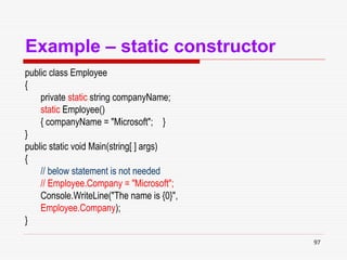97
Example – static constructor
public class Employee
{
private static string companyName;
static Employee()
{ companyName = "Microsoft"; }
}
public static void Main(string[ ] args)
{
// below statement is not needed
// Employee.Company = "Microsoft";
Console.WriteLine("The name is {0}",
Employee.Company);
}
 