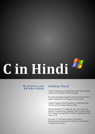 C in Hindi 
BccFalna.com 
097994-55505 
Kuldeep Chand 
Learn Programming Fundamentals with Deep Details in easy to understand Hindi Language. 
So many Example Programs and Code Fragements to easily understand the Programming Concept. 
Detaild Program Flow Discussion to understand the working of the Program Step by Step. 
Without learning “C” Language, you can’t learn any Modern Programming Language which is used mostly for Professional Application Software development like Java or C#. 
So, learn “C” and start moving in the way of Professional Development for full of Joy and Healthy Programming Career. 
 
