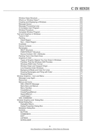 9 
Any Question or Suggestion, Click Here to Discuss 
C in Hindi 
Window Class Structure ...................................................................................... 395 
What is a ‘Window Class’? .................................................................................. 403 
Creating and Displaying a Windows .................................................................... 405 
Message Queue .................................................................................................. 415 
Message Processing Loop .................................................................................. 416 
A Complete main Program .................................................................................. 420 
Window Procedure .............................................................................................. 424 
Complete Window Program ................................................................................. 431 
Text and Graphics in Windows ............................................................................... 434 
Texts In GUI ........................................................................................................ 434 
Painting ................................................................................................................ 434 
Client Region ................................................................................................... 435 
Non – Client Region ......................................................................................... 435 
Invalidate ............................................................................................................. 436 
Device Contexts .................................................................................................. 437 
Rectangles ........................................................................................................... 443 
RECT Structure ................................................................................................ 444 
PAINTSTRUCT Structure ................................................................................ 445 
Device Context ( DC ) Attributes ...................................................................... 446 
Painting Text in the Client Area ........................................................................... 447 
Graphics In GUI ................................................................................................... 448 
Types of Graphic Objects You Can Draw in Windows ..................................... 449 
Facilities That the Windows GDI Provides ....................................................... 450 
Windows RGB Color Format ............................................................................ 456 
Window Origin and Viewport Origin ................................................................. 458 
Line Drawing Under Windows .......................................................................... 461 
Background Mode and Color for Lines ............................................................ 468 
Drawing Rectangles and Filing with Color ....................................................... 470 
Drawing Ellipse ................................................................................................ 471 
Window Graphics – Icon and Menu ........................................................................ 475 
Message Loop Again ........................................................................................... 480 
Resources ........................................................................................................... 482 
Menus and Icons ................................................................................................. 485 
WM_CREATE Message .................................................................................. 493 
Menu Bars and Menus ..................................................................................... 493 
Menu Handles .................................................................................................. 494 
CreateMenu() ................................................................................................... 495 
CreatePopupMenu() ........................................................................................ 495 
AppendMenu() ................................................................................................. 495 
LoadImage() ..................................................................................................... 500 
WM_COMMAND ................................................................................................. 503 
Window Graphics and Dialog Box .......................................................................... 510 
Modal Dialog Box ................................................................................................ 510 
DialogBox Macro .............................................................................................. 513 
Dialog Properties Dialog Box ........................................................................... 522 
Modeless Dialog Box ........................................................................................... 528 
Controls ............................................................................................................... 534 
BUTTON .......................................................................................................... 535 
COMBOBOX .................................................................................................... 535 
EDIT ................................................................................................................. 535 
LISTBOX .......................................................................................................... 535 
SCROLLBAR ................................................................................................... 536  