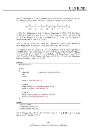 102 
Any Question or Suggestion, Click Here to Discuss 
C in Hindi 
fdlh Hkh Bit-Pattern esa gj Bit dh Position dk ,d eku gksrk gSA bl Position ds eku }kjk ge Directly ml Bit dks Refer dj ldrs gSaA mnkgj.k ds fy, fuEu fp= dks nsf[k,% 
bl fp= esa gj Bit Position ds lkFk ,d Number Associated gSA ;fn ge fdlh Bit-Pattern ds pkSFks Bit dks Refer djuk pkgrs gSa] rks gesa eku 16 dks Use djuk gksrk gSA blh rjg ls ;fn gesa fdlh Bit Pattern ds NBs Bit dks Access djuk gks] rks gesa bl Bit Position ls Associated eku 64 dks Use djuk gksrk gSA 
pfy,] vc ge ,d mnkgj.k }kjk Logical AND Operator dks Use djds fdlh Identifier ds fdlh Particular Bit dh Status dks Check djrs gSa fd og Bit On gS ;k ughaA 
bl mnkgj.k esa geus ,d Identifier x esa ,d eku 150 Store fd;k gS] ftldk Bit-Pattern 1001011 gksrk gSA ge bl Bit-Pattern ds ikapos o NBs Position ds Bit dh ON/OFF Status tkuuk pkgrs gSaA pwafd ge fdlh Hkh eku ds Bit-Pattern dks Binary Form esa Use ugha dj ldrs gSa] blfy, fdlh Bit Position dks Refer djus ds fy, gesa mlds lkFk Associated Decimal Number dks Use djuk gksrk gSA 
Program 
#include stdio.h 
main() 
{ 
int x = 150; // Bit-Pattern of 150 = 10010110 
int j; 
clrscr(); 
printf(n Value of x is %d , x); 
j = x  16; 
(j == 0) ? printf(n Fifth Bit of value %d is Off, x) : 
printf(n Fifth Bit of value %d is On, x); 
j = x  32; 
(j == 0) ? printf(n Sixth Bit of value %d is Off, x) : 
printf(n Sixth Bit of value %d is On, x); 
} 
Output 
Value of x is 150 
Fifth Bit of value 150 is On 
Sixth Bit of value 150 is Off 
tc ;s Program Run gksrk gS] rc fuEukuqlkj Form esa j = x  16; o j = x  32; Statements dks Execute djrk gS%  