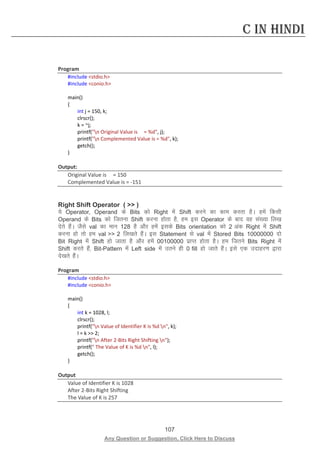107 
Any Question or Suggestion, Click Here to Discuss 
C in Hindi 
Program 
#include stdio.h 
#include conio.h 
main() 
{ 
int j = 150, k; 
clrscr(); 
k = ~j; 
printf(n Original Value is = %d, j); 
printf(n Complemented Value is = %d, k); 
getch(); 
} 
Output: 
Original Value is = 150 
Complemented Value is = -151 
Right Shift Operator (  ) 
;s Operator, Operand ds Bits dks Right esa Shift djus dk dke djrk gSA gesa fdlh Operand ds Bits dks ftruk Shift djuk gksrk gS] ge bl Operator ds ckn og la[;k fy[k nsrs gSaA tSls val dk eku 128 gS vkSj gesa blds Bits orientation dks 2 vad Right esa Shift djuk gks rks ge val  2 fy[krs gSaA bl Statement ls val esa Stored Bits 10000000 nks Bit Right esa Shift gks tkrk gS vkSj gesa 00100000 izkIr gksrk gSA ge ftrus Bits Right esa Shift djrs gSa] Bit-Pattern esa Left side esa mrus gh 0 fill gks tkrs gSaA bls ,d mnkgj.k }kjk ns[krs gSaA 
Program 
#include stdio.h 
#include conio.h 
main() 
{ 
int k = 1028, l; 
clrscr(); 
printf(n Value of Identifier K is %d n, k); 
l = k  2; 
printf(n After 2-Bits Right Shifting n); 
printf( The Value of K is %d n, l); 
getch(); 
} 
Output 
Value of Identifier K is 1028 
After 2-Bits Right Shifting 
The Value of K is 257 
 