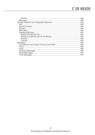 10 
Any Question or Suggestion, Click Here to Discuss 
C in Hindi 
STATIC ............................................................................................................ 536 
Messages ............................................................................................................ 536 
Window Graphics and Dialog Box Resource ......................................................... 545 
GDI ...................................................................................................................... 545 
Device Contexts .................................................................................................. 545 
Bitmaps ................................................................................................................ 546 
GDI Leaks ............................................................................................................ 546 
Displaying Bitmaps .............................................................................................. 547 
Getting The Window DC .................................................................................. 549 
Setting up a Memory DC for the Bitmap .......................................................... 550 
Drawing ............................................................................................................ 550 
Cleanup ............................................................................................................ 553 
Messages ................................................................................................................ 558 
Event-Driven Input Versus Hurry Up and Wait .................................................. 558 
Focus ................................................................................................................... 559 
Caret .................................................................................................................... 560 
Keyboard Messages ............................................................................................ 564 
Mouse Messages ................................................................................................ 570 
Timer Messages .................................................................................................. 579 
 