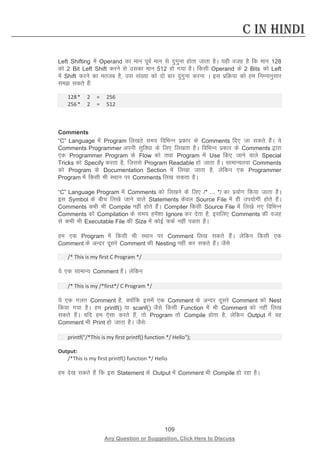 109 
Any Question or Suggestion, Click Here to Discuss 
C in Hindi 
Left Shifting esa Operand dk eku iwoZ eku ls nqxquk gksrk tkrk gSA ;gh otg gS fd eku 128 dks 2 Bit Left Shift djus ls mldk eku 512 gks x;k gSA fdlh Operand ds 2 Bits dks Left esa Shift djus dk eryc gS] ml la[;k dks nks ckj nqxquk djuk A bl izfØ;k dks ge fuEukuqlkj le ldrs gSa% 
128 * 2 = 256 
256 * 2 = 512 
Comments 
“C” Language esa Program fy[krs le; fofHkUu izdkj ds Comments fn, tk ldrs gSaA ;s Comments Programmer viuh lqfo/kk ds fy, fy[krk gSA fofHkUu izdkj ds Comments }kjk ,d Programmer Program ds Flow dks rFkk Program esa Use fd, tkus okys Special Tricks dks Specify djrk gS] ftlls Program Readable gks tkrk gSA lkekU;r;k Comments dks Program ds Documentation Section esa fy[kk tkrk gS] ysfdu ,d Programmer Program esa fdlh Hkh LFkku ij Comments fy[k ldrk gSA 
“C” Language Program esa Comments dks fy[kus ds fy, /* … */ dk iz;ksx fd;k tkrk gSA bl Symbol ds chp fy[ks tkus okys Statements dsoy Source File esa gh mi;ksxh gksrs gSaA Comments dHkh Hkh Compile ugha gksrs gSaA Compiler fdlh Source File esa fy[ks x, fofHkUu Comments dks Compilation ds le; gesa”kk Ignore dj nsrk gS] blfy, Comments dh otg ls dHkh Hkh Executable File dh Size esa dksbZ QdZ ugha iMrk gSA 
ge ,d Program esa fdlh Hkh LFkku ij Comment fy[k ldrs gSaA ysfdu fdlh ,d Comment ds vUnj nwljs Comment dh Nesting ugha dj ldrs gSaA tSls 
/* This is my first C Program */ 
;s ,d lkekU; Comment gSA ysfdu 
/* This is my /*first*/ C Program */ 
;s ,d xyr Comment gS] D;ksafd blesa ,d Comment ds vUnj nwljs Comment dks Nest fd;k x;k gSA ge printf() ;k scanf() tSls fdlh Function esa Hkh Comment dks ugha fy[k ldrs gSaA ;fn ge ,slk djrs gSa] rks Program rks Compile gksrk gS] ysfdu Output esa og Comment Hkh Print gks tkrk gSA tSls% 
printf(/*This is my first printf() function */ Hello); 
Output: 
/*This is my first printf() function */ Hello 
ge ns[k ldrs gSa fd bl Statement ds Output esa Comment Hkh Compile gks jgk gSA 
 