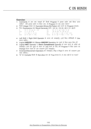 110 
Any Question or Suggestion, Click Here to Discuss 
C in Hindi 
Exercise: 
1 Comments ls vki D;k lers gSa fdlh Program esa bldk iz;ksx D;ksa fd;k tkuk pkfg, ;fn bldk iz;ksx uk fd;k tk,] rks Program ij D;k vlj iMsxk 
2 fdlh Integer la[;k dk Equivalent Binary Bit-Pattern Kkr djus dk Program cukvksA 
3 fuEu Expressions D;k Result Generate djsaxs] tgka A = 10, B = 20 o C = 30 gSa% 
I A != 10  B  30 II 10 = C  !(A) == B 
III C || A != B IV (A  B) == (B  C) 
V C = A++ + ++ B VI C = --A - --B + ++C –C++ 
VII A += A++ + ++A VIII B /= (A * ++B) - --C – B— 
4 Left Shift o Right Shift Operator ds vUrj dks lekbZ,A bUgsa fdl ifjfLFkfr esa Use djuk pkfg,A 
5 Logical AND/OR rFkk Bitwise AND/OR Operators ,d nwljs ls fdl izdkj fHkUu gSa 
6 Logical NOT Operator o One’s Complement Operator ds dke djus ds rjhds dks lekbZ,A bUgsa ,d nwljs ds LFkku ij Use djus ds fy, gesa Program esa fdl izdkj dk Change djuk iMrk gS ,d mnkgj.k }kjk lekbZ,A 
7 Increment/Decrement Operators dks lekbZ,A Pre o Post ds vUrj dks mnkgj.k }kjk Li’V dhft,A 
8 “C” dk Compiler fdlh Hkh Non-Zero eku dks True ekurk gSA ;s rF; lgh gS ;k xyr 
 