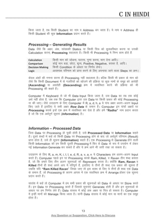 13 
Any Question or Suggestion, Click Here to Discuss 
C in Hindi 
fd;k tkrk gS] rc fdlh Student dk uke o Address cu tkrk gSA ;s uke o Address gh fdlh Student dh dqN Information iznku djrs gSaA 
Processing – Generating Results 
Data tSls fd v{kj] vad] lka[;dh Statics ;k fdlh fp= dks lqO;ofLFkr djuk ;k mudh Calculation djuk] Processing dgykrk gSA fdlh Hkh Processing es fuEUk dke gksrs gSa% 
Calculation 
fdlh eku dks tksMuk] ?kVkuk] xq.kk djuk] Hkkx nsuk vkfnA 
Comparison 
dksbZ eku cMk] NksVk] “kwU;] Positive, Negative, cjkcj gS] vkfnA 
Decision Making 
fdlh Condition ds vk/kkj ij fu.kZ; ysukA 
Logic 
vko”;d ifj.kke dks izkIr djus ds fy, viuk;k tkus okyk Steps dk ØeA 
dsoy vadksa dh x.kuk djuk gh Processing ugha dgykrk gSA cfYd fdlh Hkh izdkj ds eku dks tSls fd fdlh Document esa ls xyfr;ksa dks [kkstus dh izfØ;k ;k dqN ukeksa ds lewg dks vkjksgh (Ascending) ;k vojksgh (Descending) Øe esa O;ofLFkr djus dh izfØ;k dks Hkh Processing dh dgrs gSaA 
Computer esa Keyboard ls tks Hkh Data Input fd;k tkrk gS] ml Data dk rc rd dksbZ vFkZ ugha gksrk gS] tc rd fd Computer }kjk ml Data ij fdlh izdkj dh dksbZ Processing uk dh tk,A tSls mnkgj.k ds fy, Computer esa R, a, d, h, a ;s ikap v{kj vyxvyx Input fd, tkrs gSa blfy, ;s lHkh v{kj Row Data ds leku gSaA Computer bu ikapksa v{kjksa ij Processing djds bUgsa ,d Øe esa O;ofLFkr dj nsrk gS vkSj gesa “Radha” uke iznku djrk gS tks fd ,d vFkZiw.kZ lwpuk (Information) gSA 
Information – Processed Data 
ftl Data ij Processing gks pqdh gksrh gS] mls Processed Data ;k Information dgrs gSaA nwljs “kCnksa esa dgsa rks fdlh Data ij Processing gksus ds ckn tks vFkZiw.kZ ifj.kke (Result) izkIr gksrk gS] mls gh lwpuk (Information) dgrs gSaA ,d Processing ls Generate gksus okyh fdlh Information dks ge fdlh nwljh Processing esa fQj ls Data ds :i esa mi;ksx esa ysdj ubZ Information Generate dj ldrs gSa vkSj ;s Øe vkxs Hkh tkjh j[kk tk ldrk gSA 
mnkgj.k ds fy, R, a, m, K, i, l, l, e, d, R, a, v, a, n ;s Characters ge vyxvyx Input djrs gSaA Computer igys bu ij Processing djds Ram, Killed, o Ravan rhu “kCn cukrk gS] tks fd gekjs fy, rhu vyx lwpukvksa dks Represent djrk gSA D;ksafd Ram, Ravan o Killed rhuksa gh “kCn vius vki esa ifjiw.kZ gSa] blfy, ;s rhuksa gh “kCn ,d izdkj dh lwpuk gSa tcfd ;fn “Ram Killed Ravan” fy[kk tk, rks bl okD; ds fy, ;s rhuksa gh “kCn ,d Data ds leku gSa] tks Processing ds dkj.k vkil esa ,d O;ofLFkr Øe esa Arrange gksdj ,d lwpuk iznku djrs gSaA 
lkjka”k esa dgsa rks Computer esa ge lHkh izdkj dh lwpukvksa dks Data ds vk/kkj ij Store djrs gSaA bu Data ij Processing djrs gSa ftlls lwpuk,a Generate gksrh gSa vkSj bu lwpukvksa ds vk/kkj ij ge fu.kZ; ysrs gSaA Data okLro esa dksbZ vad v{kj ;k fp= gks ldrk gSA Computer esa bUgha ekuksa dks Manage fd;k tkrk gSA ;kuh Data okLro esa dksbZ eku ;k ekuksa dk ,d lewg gksrk gSA  