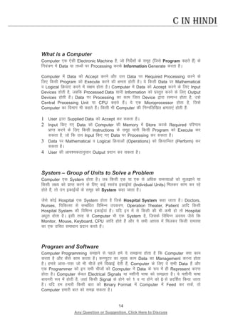 14 
Any Question or Suggestion, Click Here to Discuss 
C in Hindi 
What is a Computer 
Computer ,d ,slh Electronic Machine gS] tks funsZ”kksa ds lewg ¼ftls Program dgrs gSa½ ds fu;a=.k esa Data ;k rF;ksa ij Processing djds Information Generate djrk gSA 
Computer esa Data dks Accept djus vkSj ml Data ij Required Processing djus ds fy, fdlh Program dks Execute djus dh {kerk gksrh gSA ;s fdlh Data ij Mathematical o Logical fØ;k,a djus esa l{ke gksrk gSA Computer esa Data dks Accept djus ds fy, Input Devices gksrh gS] tcfd Processed Data ;kuh Information dks izLrqr djus ds fy, Output Devices gksrh gSaA Data ij Processing dk dke ftl Device }kjk lEiUu gksrk gS] mls Central Processing Unit ;k CPU dgrs gSaaA ;s ,d Microprocessor gksrk gS] ftls Computer dk fnekx Hkh dgrs gSaA fdlh Hkh Computer dh fuEufyf[kr {kerk,a gksrh gSa% 
1 User }kjk Supplied Data dks Accept dj ldrk gSA 
2 Input fd, x, Data dks Computer dh Memory esa Store djds Required ifj.kke izkIr djus ds fy, fdlh Instructions ds lewg ;kuh fdlh Program dks Execute dj ldrk gS] tks fd ml Input fd, x, Data ij Processing dj ldrk gSA 
3 Data ij Mathematical o Logical fØ;kvksa (Operations) dks fØ;kfUor (Perform) dj ldrk gSA 
4 User dh vko”;drkuqlkj Output iznku dj ldrk gSA 
System – Group of Units to Solve a Problem 
Computer ,d System gksrk gSA tc fdlh ,d ;k ,d ls vf/kd leL;kvksa dks lqykus ;k fdlh y{; dks izkIr djus ds fy, dbZ Lora= bdkbZ;ka (Individual Units) feydj dke dj jgs gksrs gSa] rks mu bdkbZ;ksa ds lewg dks System dgk tkrk gSA 
tSls dksbZ Hospital ,d System gksrk gS ftls Hospital System dgk tkrk gSA Doctors, Nurses, fpfdRlk ls lEcaf/kr fofHkUu midj.k] Operation Theater, Patient vkfn fdlh Hospital System dh fofHkUu bdkbZ;ka gSaA ;fn bu esa ls fdlh dh Hkh deh gks rks Hospital v/kwjk gksrk gSA blh rjg ls Computer Hkh ,d System gS] ftlds fofHkUu vo;o tSls fd Monitor, Mouse, Keyboard, CPU vkfn gksrs gSa vkSj ;s lHkh vkil esa feydj fdlh leL;k dk ,d mfpr lek/kku iznku djrs gSaA 
Program and Software 
Computer Programming leus ls igys gesa ;s leuk gksrk gS fd Computer D;k dke djrk gS vkSj dSls dke djrk gSA dEI;qVj dk eq[; dke Data dk Management djuk gksrk gSA gekjs vklikl tks Hkh phtsa gesa fn[kkbZ nsrh gSa] Computer ds fy, os lHkh Data gSa vkSj ,d Programmer dks bu lHkh phtksa dks Computer esa Data ds :i esa gh Represent djuk gksrk gSA Computer dsoy Electrical Signals ;k e”khuh Hkk’kk dks lerk gSA ;s e”khuh Hkk’kk ck;ujh :i esa gksrh gS] tgka fdlh Signal ds gksus dks 1 o uk gksus dks 0 ls iznf”kZr fd;k tkrk gSA ;fn ge gekjh fdlh ckr dks Binary Format esa Computer esa Feed dj ldsa] rks Computer gekjh ckr dks le ldrk gSA  