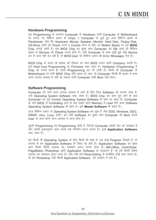 18 
Any Question or Suggestion, Click Here to Discuss 
C in Hindi 
Hardware Programming 
bl Programming ds vUrxZr Computer ds Hardware ;kuh Computer ds Motherboard ij yxk, x, fofHkUu izdkj ds Chips o Computer ls tqMs gq, vU; fofHkUu izdkj ds Peripherals tSls fd Keyboard, Mouse, Speaker, Monitor, Hard Disk, Floppy Disk, CD Drive vkfn dks Check djus o Control djus ds fy, gj Mother Board ij ,d BIOS Chip yxkbZ tkrh gSA bl BIOS Chip dk eq[; dke Computer dks ON djrs gh fofHkUu izdkj ds Devices dks Check djuk gksrk gSA ;fn Computer ds lkFk tqMh gqbZ dksbZ Device ax ls dke ugha dj jgh gS] rks BIOS User dks fofHkUu izdkj dh Error Messages nsrk gSA 
BIOS Chip ds vUnj gh izksxzke dks fy[kus dk dke BIOS cukus okyh Company djrh gSA bls Hard Core Programming ;k Firmware dgk tkrk gSA Hardware Programming esa Chip dks cukrs le; gh mlesa Programming dj nh tkrh gSA fdlh Hkh Computer ds Motherboard ij yxh BIOS Chip ;fn [kjkc gks tk,] rks Computer fdlh Hkh gkyr esa dke djus yk;d voLFkk esa ugha vk ldrk ;kuh Computer dHkh Boot ugha gksrkA 
Software Programming 
Computer dks dke djus yk;d voLFkk esa ykus ds fy, ftl Software dks cuk;k tkrk gS] mls Operating System Software dgk tkrk gSA BIOS Chip dk dke iwjk gksus ds ckn Computer dk iwjk Control Operating System Software ds ikl vk tkrk gSA Computer ds ikl BIOS ls Controlling vkus ds ckn lcls igys Memory esa Load gksus okyk Software Operating System Software gh gksrk gSA bls Master Software Hkh dgrs gSaA 
vkt fofHkUu izdkj ds Operating System Software cu pqds gSa tSls DOS, Windows, OS/2, WRAP, Unix, Linux vkfnA bu lHkh Software dk eq[; dke Computer dks Boot djds User ds dke djus ;ksX; voLFkk esa ykuk gksrk gSA 
nwljh Programming og Programming gksrh gS] ftlls Computer gekjh ckr dks lerk gS vkSj gekjh bPNkuqlkj dke djds gesa ifj.kke iznku djrk gSA bUgsa Application Software dgk tkrk gSA 
ge fdlh Hkh Operating System ds fy, fdlh Hkh Hkk’kk esa tc dksbZ Program fy[krs gSa] rks okLro esa ge Application Software gh fy[k jgs gksrs gSaA Application Software dk eq[; dke fdlh fo”ks’k leL;k dk lek/kku iznku djuk gksrk gSA MS-Office, Corel-Draw, PageMaker, Photoshop vkfn Application Software ds mnkgj.k gSa] tks gesa fdlh fo”ks’k leL;k dk lek/kku iznku djrs gSaA tSls ;fn gesa Photo Editing ls lEcaf/kr dksbZ dke djuk gks] rks ge Photoshop tSls fdlh Application Software dks mi;ksx esa ysrs gSaA 
 