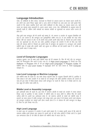 20 
Any Question or Suggestion, Click Here to Discuss 
C in Hindi 
Language Introduction 
Hkk’kk] nks O;fDr;ksa ds chp laokn] Hkkoukvksa ;k fopkjksa ds vknkuiznku dk ek/;e iznku djrh gSA ge yksxksa rd vius fopkj igqapk ldsa o vU; yksxkas ds fopkjksa dk ykHk izkIr dj ldsa blds fy, t:jh gS fd laokn LFkkfir djus okys nksuksa O;fDr;ksa ds chp laokn dk ek/;e leku gksA ;gh laokn dk ek/;e Hkk’kk dgykrh gSA vyxvyx LFkku] jkT;] ns”k] ifjfLFkfr;ksa ds vuqlkj Hkk’kk Hkh cnyrh jgrh gSa] Yksfdu lHkh Hkk’kkvksa dk edln lans'kksa ;k lwpukvkas dk vknku iznku djuk gh gksrk gSA 
Bhd blh rjg dEI;wVj dh Hkh viuh dbZ Hkk’kk,a gS] tks t:jr o mi;ksx ds vuqlkj fodflr dh xbZ gSaA ge tkurs gSa] fd dEI;wVj ,d bysDVªkWfud e”khu ek= gSA ;s ge lthoksa dh rjg lksap fopkj ugha dj ldrk gS vkSj uk gh gekjh rjg budh viuh dksbZ Hkk’kk gS] ftlls ge buls lEca/k cuk dj lwpukvksa dk ysunsu dj ldsaA blfy, dEI;wVj dks mi;ksx esa ysus ds fy, ,d ,slh Hkk’kk dh t:jr gksrh gS] ftlls ge gekjh Hkk’kk esa dEI;wVj dks lwpuk,a nsa o dEI;wVj mls mldh e”khuh Hkk’kk esa les vkSj gekjh pkgh xbZ lwpuk ;k ifj.kke dks gesa gekjh Hkk’kk esa ns rkfd ge mls gekjh Hkk’kk esa le ldsaA 
Level of Computer Languages 
dEI;wVj eq[;r% ,d gh Hkk’kk ;kuh e”khuh Hkk’kk dks gh lerk gSA fQj Hkh eksVs rkSj ij dEI;wVj Hkk’kk dks fuEukuqlkj rhu Hkkxksa esa ckaVk x;k gSA ;s High Level Languages gSa] ftuesa ,d ,slk Software ;k Program gksrk gS tks bu High Level Languages ds Program Codes dks e”khuh Hkk’kk ds Low Level Codes esa Convert djus dk dke djrk gS] ftUgsa Computer lerk gSA 
Low Level Language or Machine Language 
bls e”khuh Hkk’kk Hkh dgrs gSaA ;g Hkk’kk dsoy ckbujh dksM ds vuqlkj fy[kuh gksrh gS] blfy, ;s Hkk’kk dsoy os gh yksx mi;ksx esa ys ldrs gSa tks dEI;qVj dh lkjh vkarfjd lajpuk dks tkurs gksa lkFk gh bl Hkk’kk esa fy[ks izskxzke dsoy mlh dEI;wVj ij pyrs gSa] ftl ij ;s fy[ks tkrs gSaA ;g ,d cgqr gh dfBu Hkk’kk gksrh gSA 
Middle Level or Assembly Language 
bls vlsEcyh Hkk’kk Hkh dgrs gSaA bl Hkk’kk esa lkekU; vaxzsth ds “kCnksa dks mi;ksx esa ysdj izksxzke fy[kk tkrk gS blfy, ;s Hkk’kk mi;ksx esa e”khuh Hkk’kk ls ljy gksrh gS] ysfdu fQj Hkh dkQh tfVy gksrh gSA blesa ,d vlsEcyj gksrk gS] tks lkekU; vaxzsth ds “kCnksa dks e”khuh Hkk’kk esa cnyus dk dke djrk gS rkfd dEI;wVj mls le ldsA bl Hkk’kk esa Hkh izskxzke cukus okys izksxzkej dks dEI;wVj gkMZos;j dk lEiw.kZ Kku gksuk t:jh gksrk gS o ;s izksxzke Hkh mlh dEI;wVj ij Run gSa] ftl ij bUgs fy[kk x;k gksA 
High Level Language 
;s gekjs vkt ds okrkoj.k esa mi;ksx esa vkus okyh Hkk’kk,a gSaA ;s Hkk’kk, bruh ljy gSa fd dksbZ Hkh lkekU; O;fDr buesa izksxzke cuk ldrk gSA blesa lkjs ds lkjs dksM vaxszth esa fy[ks tkrs gSa o blesa ,d dEik;yj gksrk gS tks lh/ks gh izksxzke dks e”khuh dksM esa cny nsrk gSA 
 