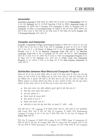 21 
Any Question or Suggestion, Click Here to Discuss 
C in Hindi 
Assembler 
Assembly Language esa fy[ks izksxzke dks e”khuh Hkk’kk esa cnyus dk dke Assembler djrk gSA ;s ,d ,slk Software gksrk gS] tks fdlh Text File esa fy[ks x, fofHkUu Assembly Codes dks Computer dh e”khuh Hkk’kk esa Convert djds Computer ds CPU ij Process djrk gSA Computer dk CPU mu Converted Codes dks lerk gS vkSj gesa gekjk okafNr ifj.kke ml Hkk’kk esa iznku djrk gS] ftl Hkk’kk dks ge le ldrs gSa ;kuh CPU gesa lkekU; English Hkk’kk esa Processed Results iznku djrk gSA 
Compiler and Interpreter 
Compiler o Interpreter Hkh High Level Program Codes dks e”khuh Hkk’kk esa cnyus dk dke djrs gSa ysfdu nksuksa ds dke djus ds rjhds esa dqN vUrj gSaA Compiler iwjs iszkxzke dks ,d gh ckj esa e”khuh Hkk’kk esa cny nsrk gS o lHkh Errors dks Debug djus ds ckn ,d Executable Program File Provide djrk gS] tks fd ,d Machine Language Code File gksrh gSA bl Machine Language Code File dks fQj ls Compile djus dh t:jr ugha gksrh gSA tcfd Interpreter izksxzke dh gj ykbu dks gj ckj e”khuh dksM esa cnyrk gS] ftlls ,d Interpreted Program dks gj ckj Run djus ds fy, Interpret djuk t:jh gksrk gSA HTML Code File Interpreted Program dk ,d mnkgj.k gS] ftls gj ckj Run gksus ds fy, Web browser Interpreter dh t:jr gksrh gSA 
Similarities between Real Word and Computer Program 
izksxzke dks ge gj jkst ds gekjs nSfud thou ds dkeksa ls Hkh le ldrs gaSaA ftl rjg geas dksbZ lkekU; lk dke ds fy, Hkh ,d fuf”pr Øe dk ikyu djuk iMrk gS] mlh rjg dEI;wVj dks Hkh ,d fuf”pr Øe esa lwpuk,a nsuh gksrh gSa] fd fdl dke ds ckn D;k dke djuk gSA rkfd ,d fuf”pr lek/kku ;k eupkgk ifj.kke izkIr fd;k tk ldsA mnkgj.k ds fy,] ekuk gesa dqN lkeku [kjhnus ds fy, cktkj tkuk gSa] rks gesa fuEu Øe esa viuk dke djuk iMsxk % 
• fdl le; cktkj tk, rkfd vf/kdrj nqdkus [kqyh gksa vkSj HkhM de gks  
• fdl fnu lLrk lkeku fey ldsxk  
• D;kD;k [kjhnuk gS  
• fdrus :i;ksa dh t:jr gksxh  
• fdl lokjh ls tkuk gS  
• fdlds lkFk cktkj tkuk gS  
• [kjhnnkjh ds lkFk vkSj D;k dke fd;k tk ldrk gS  vkfn  vkfn 
Bhd blh rjg ls ^^lh^^ Language esa Hkh izksxzke cuk;k tkrk gSA ;kuh dkeksa dk ,d lqO;ofLFkr lewg Create fd;k tkrk gS vkSj ml lewg dks Computer ds leus ;ksX; Programming Language esa Coding ds :i esa ,d File esa fy[k fn;k tkrk gSA bl File dks Program dh Source File dgrs gSaA 
ftl File esa Computer ds leus ;ksX; Coding ds :i esa fofHkUu Steps ;k Instructions dks fy[ks x, gksrs gSa] ml File dks Compile fd;k tkrk gSA Source File dks Compile djus ij ,d ubZ File curh gS] ftlds Instructions dks Computer dk CPU le ldrk gSA bl Compiled  