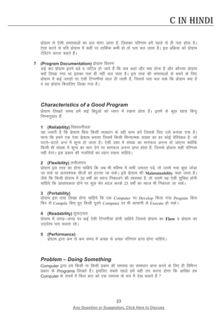 23 
Any Question or Suggestion, Click Here to Discuss 
C in Hindi 
izksxzke ls ,slh leL;kvksa dk gy ekaxk tkrk gS] ftldk ifj.kke gesa igys ls gh irk gksrk gSA ,slk djus ls ;fn izksxzke esa dgha ij rkfdZd deh gks rks irk py tkrk gSA bl izfØ;k dks izksxzke VsfLVax djuk dgrs gSaA 
7 (Program Documentation) izksxzke fooj.k 
dbZ ckj izksxzke brus cMs o tfVy gks tkrs gSa fd dc dgka vkSj D;k gksuk gS vkSj dkSulk izksxzke D;ksa fy[kk x;k Fkk bldk irk gh ugha py ikrk gSA bl rjg dh leL;kvksa ls cpus ds fy, izksxzke esa dbZ txgksa ij ,slh fVIi.kh;ka Mky nh tkrh gSa] ftlls irk py lds fd izksxzke D;k gS o og izksxzke fdlfy, fy[kk x;k gSA 
Characteristics of a Good Program 
izksxzke fy[krs le; gesa dbZ fcanqvksa dks /;ku esa j[kuk gksrk gSA blesa ls dqN [kkl fcUnq fuEukuqlkj gSa% 
1 (Reliability) fo”oluh;rk 
;g t:jh gS fd iszkxzke fcuk fdlh O;o/kku ds ogh dke djs ftlds fy, mls cuk;k x;k gSA ekuk fd geus ,d ,slk izskxzke cuk;k ftlesa fdlh fHkUukRed la[;k dk gj dksbZ osfj;scy gS] tks ?kVrs?kVrs vUr esa “kwU; gks tkrk gSA ,slh n”kk esa la[;k dk HkkxQy vuUr gks tk,xk D;ksafd fdlh Hkh la[;k esa “kwU; dk Hkkx nsus ij HkkxQy vuUr izkIr gksrk gS] ftlls izksxzke lgh ifj.kke ugha nsxkA bl izdkj dh xyfr;ksa dk /;ku j[kuk pkfg;sA 
2 (Flexibility) yphykiu 
izksxzke bl rjg dk gksuk pkfg;s fd tc Hkh Hkfo’; esa dHkh t:jr iMs] rks mlesa u;k dqN tksMk tk lds ;k vuko”;d phtkssa dks gVk;k tk ldsA bls izskxzke dh Maintainability dgk tkrk gSA tSls fd fdlh izksxzke esa 20 o’kksZa dk C;kt fudkyus dh O;oLFkk gS] rks mlesa ;g ,slh lqfo/kk gksuh pkfg;s fd vko”;drk gksus ij dqN Qsj cny djds 25 o’kksZa dk C;kt Hkh fudkyk tk ldsA 
3 (Portability) 
izksxzke bl rjg fy[kk gksuk pkfg;s fd ,d Computer ij Develop fd;k x;k Program fcuk fQj ls Compile fd, gq, fdlh nwljs Computer ij Hkh vklkuh ls Execute gks ldsA 
4 (Readability) lqikB~;rk 
izksxzke esa txgtxg ij dbZ ,slh fVIi.kh;ka gksuh pkfg;s ftlls izksxzke dk Flow o izksxzke dk mn~ns”; irk pyrk jgsA 
5 (Performance) 
izksxzke }kjk de ls de le; esa vPNk ls vPNk ifj.kke izkIr gksuk pkfg;sA 
Problem – Doing Something 
Computer }kjk ge fdlh uk fdlh izdkj dh leL;k dk lek/kku izkIr djus ds fy, gh fofHkUu izdkj ds Programs fy[krs gSaA blfy, lcls igys gesa ;gh r; djuk gksxk fd vkf[kj ge Computer ds lanHkZ esa fdl ckr dks ,d leL;k ds :i esa ns[k ldrs gSa  
 