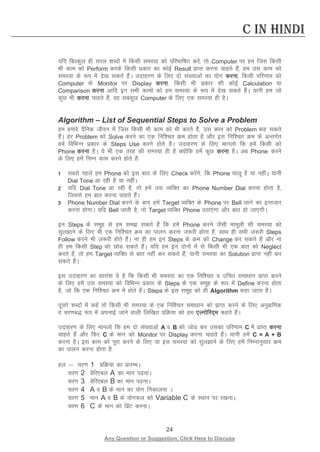 24 
Any Question or Suggestion, Click Here to Discuss 
C in Hindi 
;fn fcYdqy gh ljy “kCnksa esa fdlh leL;k dks ifjHkkf’kr djsa] rks Computer ij ge ftl fdlh Hkh dke dks Perform djds fdlh izdkj dk dksbZ Result izkIr djuk pkgrs gSa] ge ml dke dks leL;k ds :i esa ns[k ldrs gSaA mnkgj.k ds fy, nks la[;kvksa dk ;ksx djuk] fdlh ifj.kke dks Computer ds Monitor ij Display djuk] fdlh Hkh izdkj dh dksbZ Calculation ;k Comparison djuk vkfn bu lHkh dkeksa dks ge leL;k ds :i esa ns[k ldrs gSaA ;kuh ge tks dqN Hkh djuk pkgrs gSa] og lcdqN Computer ds fy, ,d leL;k gh gSA 
Algorithm – List of Sequential Steps to Solve a Problem 
ge gekjs nSfud thou esa ftl fdlh Hkh dke dks Hkh djrs gSa] ml dke dks Problem dg ldrs gSaA gj Problem dks Solve djus dk ,d fuf”pr Øe gksrk gS vkSj bl fuf”pr Øe ds vUrxZr gesa fofHkUu izdkj ds Steps Use djus gksrs gSaA mnkgj.k ds fy, ekuyks fd gesa fdlh dks Phone djuk gSA ;s Hkh ,d rjg dh leL;k gh gS D;ksafd gesa dqN djuk gSA vc Phone djus ds fy, gesa fuEu dke djus gksrs gSa% 
1 lcls igys ge Phone dks bl ckr ds fy, Check djsaxs] fd Phone pkyw gS ;k ughaA ;kuh Dial Tone vk jgh gS ;k ughaA 
2 ;fn Dial Tone vk jgh gS] rks gesa ml O;fDr dk Phone Number Dial djuk gksrk gS] ftlls ge ckr djuk pkgrs gSaA 
3 Phone Number Dial djus ds ckn gesa Target O;fDr ds Phone ij Bell tkus dk bUrtkj djuk gksxkA ;fn Bell tkrh gS] rks Target O;fDr Phone mBk,xk vkSj ckr gks tk,xhA 
bu Steps ds lewg ls ge le ldrs gSa fd gesa Phone djus tSlh ekewyh lh leL;k dks lqykus ds fy, Hkh ,d fuf”pr Øe dk ikyu djuk t:jh gksrk gS] lkFk gh lHkh t:jh Steps Follow djus Hkh t:jh gksrs gSaA uk gh ge bu Steps ds Øe dks Change dj ldrs gSa vkSj uk gh ge fdlh Step dks NksM ldrs gSaA ;fn ge bu nksuksa esa ls fdlh Hkh ,d ckr dks Neglect djrs gSa] rks ge Target O;fDr ls ckr ugha dj ldrs gSa] ;kuh leL;k dk Solution izkIr ugha dj ldrs gSaA 
bl mnkgj.k dk lkjka”k ;s gS fd fdlh Hkh leL;k dk ,d fuf”pr o mfpr lek/kku izkIr djus ds fy, gesa ml leL;k dks fofHkUu izdkj ds Steps ds ,d lewg ds :i esa Define djuk gksrk gS] tks fd ,d fuf”pr Øe esa gksrs gSaA Steps ds bl lewg dks gh Algorithm dgk tkrk gSA 
nwljs “kCnksa esa dgsa rks fdlh Hkh leL;k ds ,d fuf”pr lek/kku dks izkIr djus ds fy, vuqØfed o pj.kc) :i esa viukbZ tkus okyh fyf[kr izfØ;k dks ge ,Yxksfjn~e dgrs gSaA 
mnkgj.k ds fy, ekuyks fd ge nks la[;kvksa A o B dks tksM dj mldk ifj.kke C esa izkIr djuk pkgrs gSa vkSj fQj C ds eku dks Monitor ij Display djuk pkgrs gSaA ;kuh gesa C = A + B djuk gSA bl dke dks iwjk djus ds fy, ;k bl leL;k dks lqykus ds fy, gesa fuEukuqlkj Øe dk ikyu djuk gksrk gS% 
gy % pj.k 1 izfØ;k dk izkjEHkA 
pj.k 2 osfj,cy A dk eku iukA 
pj.k 3 osfj,cy B dk eku iukA 
pj.k 4 A o B ds eku dk ;ksx fudkyuk A 
pj.k 5 eku A o B ds ;ksxQy dks Variable C ds LFkku ij j[kukA 
pj.k 6 C ds eku dks fizaV djukA  