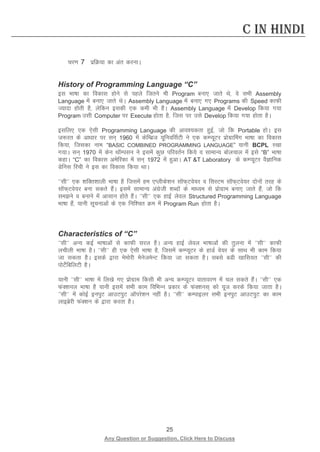 25 
Any Question or Suggestion, Click Here to Discuss 
C in Hindi 
pj.k 7 izfØ;k dk var djukA 
History of Programming Language “C” 
bl Hkk’kk dk fodkl gksus ls igys ftrus Hkh Program cuk, tkrs Fks] os lHkh Assembly Language esa cuk, tkrs FksA Assembly Language esa cuk, x, Programs dh Speed dkQh T;knk gksrh gS] ysfdu bldh ,d deh Hkh gSA Assembly Language esa Develop fd;k x;k Program mlh Computer ij Execute gksrk gS] ftl ij mls Develop fd;k x;k gksrk gSA 
blfy, ,d ,slh Programming Language dh vko”;drk gqbZ] tks fd Portable gksA bl t:jr ds vk/kkj ij lu~ 1960 esa dsfEczt ;wfuoflZVh us ,d dEI;wVj izksxzkfeax Hkk’kk dk fodkl fd;k] ftldk uke “BASIC COMBINED PROGRAMMING LANGUAGE” ;kuh BCPL j[kk x;kA lu~ 1970 esa dsu FkkWEilu us blesa dqN ifjorZu fd;s o lkekU; cksypky esa bls “B” Hkk’kk dgkA “C” dk fodkl vesfjdk esa lu~ 1972 esa gqvkA AT T Laboratory ds dEI;wVj oSKkfud Msful fjph us bl dk fodkl fd;k FkkA 
**lh^^ ,d “kfDr”kkyh Hkk’kk gS ftlesa ge ,Iyhds”ku lkWQ~Vos;j o flLVe lkWQ~Vos;j nksuksa rjg ds lkWQ~Vos;j cuk ldrs gSaA blesa lkekU; vaxzsth “kCnksa ds ek/;e ls izksxzke cuk, tkrs gSa] tks fd leus o cukus esa vklku gksrs gSaA ^^lh^^ ,d gkbZ ysoy Structured Programming Language Hkk’kk gSa] ;kuh lwpukvksa ds ,d fuf”pr Øe esa Program Run gksrk gSA 
Characteristics of “C” 
^^lh** vU; dbZ Hkk’kkvksa ls dkQh ljy gSA vU; gkbZ ysoy Hkk’kkvksa dh rqyuk esa ^^lh** dkQh yphyh Hkk’kk gSA ^^lh** gh ,d ,slh Hkk’kk gS] ftlesa dEI;wVj ds gkMZ os;j ds lkFk Hkh dke fd;k tk ldrk gSA blds }kjk eseksjh esustesUV fd;k tk ldrk gSA lcls cMh [kkfl;r ^^lh** dh iksVsZfcfyVh gSA 
;kuh ^^lh** Hkk’kk esa fy[ks x, izksxzke fdlh Hkh vU; dEI;wVj okrkoj.k esa py ldrs gSaA ^^lh** ,d QaD”kuy Hkk’kk gS ;kuh blesa lHkh dke fofHkUu izdkj ds QaD”kul~ dks ;wt djds fd;k tkrk gSA ^^lh** esa dksbZ buiqV vkmViqV vkWijs”ku ugha gSA ^^lh** dEikbyj lHkh buiqV vkmViqV dk dke ykbczsjh QaD”ku ds }kjk djrk gSA 
 