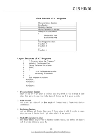 26 
Any Question or Suggestion, Click Here to Discuss 
C in Hindi 
Block Structure of “C” Programs 
Documentation Section 
Link Section 
Definition Section 
Global Declaration Section 
Main() Function Section 
{ 
Declaration Part 
Executable Part 
} 
Sub Program Section 
Function 1 
Function 2 
. . . 
Function n 
Layout Structure of “C” Programs 
1 /* Comment about the Program */ 
2 Including The Header Files 
3 Global Variables Declaration 
4 Main() 
5 { 
6 Local Variables Declaration 
7 Necessary Statements 
8 } 
9 Sub Program Functions 
Function 1 
Function 2 
; 
Function n 
1 Documentation Section 
izksxzke ds bl Hkkx esa ge izksxzke ls lEcfU/kr dqN fcUnq fVIi.kh ds :i esa fy[krs gSa] rkfd izksxzke fdl dkj.k ls cuk;k x;k gS vkSj izksxzke dh fo”ks’krk D;k gS] ;s crk;k tk ldsA 
2 Link Section 
;gka ij ge ^^lh** izksxzke dh mu gsMj Qkbyksa dks fMDys;j djrs gSa] ftudh gekjs izksxzke esa vko”;drk gSA 
3 Definition Section 
;gka mu osfj;scYl dks fMQkbZu fd;k tkrk gSa ftudk izksxzke esa lh/ks gh mi;ksx gks ldrk gksA ;s ,d rjg ls fLFkjkad gksrk gSaA bls Xykscy dksaLVsaV Hkh dg ldrs gSaA 
4 Global Declaration Section 
ftl fdlh osfj;scy dks bl LFkku ij fMDys;j dj fn;k tkrk gS] ml osfj;scy dks izksxzke esa dgha Hkh mi;ksx esa fy;k tk ldrk gSaA  