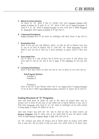 27 
Any Question or Suggestion, Click Here to Discuss 
C in Hindi 
5 Main() Function Section 
;g QaD”ku gj ^^lh** izksxzke esa gksrk gSA dEikbZy djrs le; Program Control ges”kk main() Function dks gh wark gSA gj ^^lh** izskxzke esa flQZ ,d gh main() Function gks ldrk gS o gj ^^lh** izksxzke esa main() Function dk gksuk t:jh gksrk gS D;ksafd Program dk Execution gesa”kk main() Function ls gh “kq: gksrk gSA 
6 { Opening Parenthesis 
main() Function feyus ds ckn izskxzke dk ,DthD;w”ku blh eays dks’Bd ls “kq: gksrk gSA 
7 Declaration Part 
izksxzke esa dke vkus okys lHkh osfj;scYl~] dksaLVsaV] ,js vkfn dks ;gha ij fMDys;j djuk gksrk gSA ;gka ij ge ftls Hkh fMDys;j djrs gSa] mlds fy, ^^lh** izksxzke Execution ds le; eseksjh esa txg cuk nsrk gS] ftUgsa ckn esa viuh vko”;drk ds vuqlkj mi;ksx esa fy;k tkrk gSA 
8 Executable Part 
;gka ij izksxzke ds os lHkh LVsVesaV~l gksrs gSa ftuds }kjk ge izksxzke ls dksbZ ifj.kke izkIr djuk pkgrs gSaA ;gh og Hkkx gksrk gS tgka ls User ds fy, Interface dk dke “kq: gksrk gSaA 
9 } Closing Parenthesis 
izksxzke esa nwljs eays dks’Bd dk iz;ksx ogka djrs gSa] tgka ij izksxzke dk vUr djuk gksrk gSA 
Sub Program Section 
Function 1; 
Function 2; 
. . . 
. . . 
Function n; 
izskxzke ds bl Hkkx esa ;wtj fMQkbu QaD”ku gksrs gSaA ,d main() izksxzke esa main() Function rks ,d gh gksrk gS ysfdu User Defined Function vko”;drk ds vuqlkj dbZ gks ldrs gSaA 
Coding Structure of “C” Programs 
lcls igys fdlh izskxzke dh dksfMax dh tkrh gSA fQj izksxzke dks dEikby fd;k tkrk gSA dEikby djus ls izksxzke dh gkbZ ysoy ds dksM e”khuh Hkk’kk ds ckbujh fMftVl~ esa cny tkrs gSa] ftUgsa gekjk Computer le ldrk gSA ge ^^lh** izksxzke ds ,DthD;q”ku dks ,d CykWd Mk;xzke ;k Flow Chart ls lekus dh dksf”k”k dj jgs gSaA 
lcls igys dEI;wVj pkyw djsaxs vkSj ^^lh** Hkk’kk ds dksMksa dks fy[k dj izksxzke cuk,axsA bls Source Program dgrs gSaA izksxzke cukus ds ckn bldh fdlh Hkh izdkj dh O;kdj.k lEca/kh xyrh dks Edit Source Program Block esa Edit djds lgh djrs gSaA 
vc ^^lh** dEikbyj }kjk izksxzke dks dEikby djrs gSa] ftlls izksxzke dks dEI;wVj viuh e”khuh Hkk’kk esa le ldsA ;fn bl izksxzke esa dksbZ vU; okD; jpuk lEca/kh xyrh gks] rks izksxzke daVªksy  