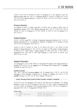 32 
Any Question or Suggestion, Click Here to Discuss 
C in Hindi 
mnkgj.k ds fy, ;fn nks la[;kvksa dks tksMus dk Program gks] rks bl Section esa dqy rhu Memory Block Allot fd, tkrs gSaA nks Memory Block nks la[;kvksa dks Store djus ds fy, gksrs gSa vkSj rhljk Memory Block mu la[;kvksa dks tksMus ls izkIr gksus okys ifj.kke dks Store djus ds fy, gksrk gSA 
Process Section 
bl Section esa leL;k ls lEcaf/kr Input fd, x, fofHkUu izdkj ds Data ij fofHkUu izdkj ds Operations Perform djds mfpr Result Generate fd;k tkrk gSA mnkgj.k fy, ;fn nks la[;kvksa dks tksMus dk Program gks] rks nksuksa la[;kvksa dks tksMus dk dke bl Section esa gh fd;k tkrk gSA 
Output Section 
leL;k ls lEcaf/kr Input fd, x, Data ij Required Operations Perform djus ds ckn tks Results Generate gksrs gSa] mu Results dks Monitor ij Display djus ;k Printer ij Print djus dk dke bl Section esa fd;k tkrk gSA 
mnkgj.k ds fy, nks la[;kvksa dks tksMus ij tks ifj.kke izkIr gksrk gS] ml ifj.kke dks blh Section esa Output Devices ij Hkstk tkrk gSA ,d User dks gesa”kk Input o Output Section gh fn[kkbZ nsrk gS] blfy, Input o Output Section dks gesa”kk dkQh ljy o vPNs rjhds ls Represent djuk t:jh gksrk gS] rkfd User Program ls viuh leL;k dk lek/kku ljy rjhds ls izkIr dj ldsA 
Output Function 
“C” Language esa tc ge fdlh ifj.kke dks Computer dh Screen ;kuh Output Device ij Display djuk pkgrs gSa] rc gesa “stdio.h” uke dh Header File esa Define fd, x, printf() Function dks Use djuk gksrk gSA 
printf() Function 
^^lh** Hkk’kk esa lHkh I/O Functions stdio.h uke dh Header File esa gksrs gaSA tc ges dksbZ Message ;k fdlh Variable esa Stored eku dks Screen ij Display djuk gksrk gS] rks ge printf() Function dk iz;ksx djrs gSaA bldk Syntax fuEukuqlkj gS 
printf( “ Message CtrlStr1 CtrlStr2 CtrlStrN, Variable1, variable2, variableN); 
ekuyks fd ge ,d ,slk Program cukuk pkgrs gSa] ftls Run djus ij Monitor ij ,d String Display gksA pwafd ge gekjs bl Program esa fdlh izdkj dk dksbZ Hkh Input o Processing ugha dj jgs gSa] blfy, bl Program esa dsoy Output Section gh gksxkA ;fn ge bl Program dk Algorithm cukuk pkgsa] rks ;s Algorithm fuEukuqlkj cusxk % 
Algorithm 
1 START [Algorithm Starts here.] 
2 PRINT “Brijvasi” [Print the message.] 
3 END [Algorithm Ends here.] 
 