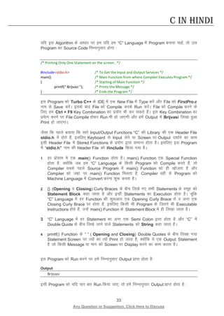 33 
Any Question or Suggestion, Click Here to Discuss 
C in Hindi 
;fn bl Algorithm ds vk/kkj ij ge ;fn ge “C” Language esa Program cukuk pkgsa] rks ml Program dk Source Code fuEukuqlkj gksxk % 
/* Printing Only One Statement on the screen . */ 
#includestdio.h /* To Get the Input and Output Services */ 
main() /* Main Function from where Compiler Executes Program */ 
{ /* Starting of Main Function */ 
printf(“ Brijvasi ”); /* Prints the Message */ 
} /* Ends the Program */ 
bl Program dks Turbo C++ ds IDE esa ,d New File esa Type djsa vkSj File dks FirstPro.c uke ls Save djsaA blds ckn File dks Compile djds Run djsaA File dks Compile djus ds fy, ge Ctrl + F9 Key Combination dk iz;ksx Hkh dj ldrs gSaA bl Key Combination dk iz;skx djus ij File Compile gksdj Run Hkh gks tk,xh vkSj gesa Output esa Brijvasi fy[kk gqvk Print gks tk,xkA 
tSlk fd igys crk;k fd lkjs Input/Output Functions “C” dh Library dh ,d Header File stdio.h esa gksrs gSa] blfy, Keyboard ls Input ysus ;k Screen ij Output n”kkZus dk dke blh Header File esa Stored Functions ds iz;ksx }kjk lEiUu gksrk gSA blfy, bl Program esa “stdio.h” uke dh Header File dks #include fd;k x;k gSA 
1 gj izksxzke esa ,d main() Function gksrk gSA main() Function ,d Special Function gksrk gS] D;ksafd tc ge “C” Language ds fdlh Program dks Compile djrs gSa] rks Compiler lcls igys Source Program esa main() Function dks gh [kkstrk gS vkSj Compiler dks tgka ij main() Function feyrk gS] Compiler ogha ls Program dks Machine Language esa Convert djuk “kq: djrk gSA 
2 {} (Opening o Closing) Curly Braces ds chp fy[ks x, lHkh Statements ds lewg dks Statement Block dgk tkrk gS vkSj bUgha Statements dk Execution gksrk gSA pwafd “C” Language esa gj Function dh “kq:vkr ,d Opening Curly Brace ls o vUr ,d Closing Curly Brace ij gksrk gS] blfy, fdlh Hkh Program ds ftrus Hkh Executable Instructions gksrs gSa] mUgsa main() Function ds Statement Block esa gh fy[kk tkrk gSA 
3 “C” Language esa gj Statement dk vUr ,d Semi Colon }kjk gksrk gS vkSj “C” esa Double Quote ds chp fy[ks tkus okys Statements dks String dgk tkrk gSA 
4 printf() Function ds “ ” ( Opening and Closing) Double Quotes ds chp fy[kk x;k Statement Screen ij T;ksa dk R;ksa Print gks tkrk gS] D;ksafd ;s ,d Output Statement gS tks fdlh Message ;k eku dks Screen ij Display djus dk dke djrk gSA 
bl Program dks Run djus ij gesa fuEukuqlkj Output izkIr gksrk gS% 
Output 
Brijvasi 
blh Program dks ;fn pkj ckj Run fd;k tk,] rks gesa fuEukuqlkj Output izkIr gksrk gS %  