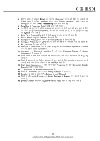 36 
Any Question or Suggestion, Click Here to Discuss 
C in Hindi 
2 fofHkUu izdkj ds vkadMksa (Data) dk ladyu (Collection) djuk vkSj fQj mu vkadMksa dks fofHkUu izdkj ls oxhZd`r (Classify) djds mudk fo”ys’k.k (Analyze ) djus izfØ;k dks Computer dh Hkk’kk esa Data Processing djuk dgk tkrk gSA 
3 Row Data o Processed Data esa dksbZ vUrj ugha gksrk gSA 
4 tc fdlh ,d ;k ,d ls vf/kd leL;kvksa dks lqykus ;k fdlh y{; dks izkIr djus ds fy, dbZ Lora= bdkbZ;ka (Individual Units) feydj dke dj jgs gksrs gSa] rks mu bdkbZ;ksa ds lewg dks System dgk tkrk gSA 
5 Data File o Program File nksuksa esa fdlh izdkj dk dksbZ vUrj ugha gksrk gSA 
6 Instructions ds lewg dks Software Hkh dgrs gSaA 
7 Compiler o Antivirus ,d izdkj ds System Software ds fgLls gksrs gSaA 
8 Computer Architecture o CPU nksuksa dks rhurhu fgLlksa esa foHkkftr fd;k tk ldrk gSA 
9 Programming rhu rjg dh gksrh gSA 
10 Compiler o Interpreter nksuksa ds fdlh Program dks Machine Language esa Convert djus dk rjhdk vyxvyx gksrk gSA 
11 Computer ,d Electronic Machine gS] tks dsoy Electrical Signals dh Binary language dks gh lerk gSA 
12 fdlh izksxzke es gksus okyh xyfr;ksa dks [kkstdj mUgs lgh djus dh izfØ;k dks Bugging dgrs gSaA 
13 fdlh Hkh leL;k ds ,d fuf”pr lek/kku dks izkIr djus ds fy, vuqØfed o pj.kc) :i esa viukbZ tkus okyh fyf[kr izfØ;k dks ge ,Yxksfjn~e dgrs gSaA 
14 High Level Languages esa fy[ks tkus okys Programs dks ,d Computer Directly Execute djus esa l{ke gksrk gSA 
15 “C” Language ,d Functional Language gSSA 
16 fdlh “C” Program esa ,d ls T;knk main() Function gks ldrs gSaA 
17 Function nks rjg ds gksrs gSa] Pre-Defined o User-Defined 
18 fdlh Hkh Computer Program dks Input, Process o Output rhu fgLlksa esa ckaVk tk ldrk gSA 
19 printf() Function dk iz;ksx Keyboard ls Data Read djus ds fy, fd;k tkrk gSA 
 