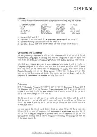 41 
Any Question or Suggestion, Click Here to Discuss 
C in Hindi 
Exercise 
1 Specify invalid variable names and give proper reason why they are invalid? 
TOTALPERCENT _BASIC basic-salary 1st value 
$per# daysIn1Year LeAPyEAr 432 
float Integer longInteger hours. 
daysInWeek Book Name population day of week 
minute. father’s Name 2910_India _total_days_ 
2 Keyword fdls dgrs gSa  
3 Identifiers ls vki D;k lers gSa  Keywords o Identifiers esa D;k vUrj gS  
4 Identifier Naming Convention ls vki D;k lers gSa  
5 Identifiers Create djrs le; gesa fdu fu;eksa dks /;ku esa j[kuk t:jh gksrk gS  
Constants and Variables 
lHkh Programming Languages esa ;fn dksbZ pht Common gksrh gS] rks og ;gh gS fd lHkh Programming Languages esa Develop fd, tkus okys Programs esa Data dks Input fd;k tkrk gS vkSj mu ij Required Processing Perform djds Output Generate fd;k tkrk gSA 
pwafd fdlh Hkh Computer Program esa lcls Important pht Data gh gksrh gS] blfy, gj Computer Program esa blh ckr dk /;ku j[kk tkrk gS fd Data dks fofHkUu rjhdksa ls Store fd;k tk,] rkfd mu ij fofHkUu izdkj dh Processing dks Apply djds fofHkUu izdkj ds Results Generate fd, tk ldsaA Data Memory esa fdl izdkj ls Store gksaxs vkSj fdl izdkj ls mu ij Processing dks Apply fd;k tk,xk] bl ckr dk Track j[kus ds fy, Programs esa Constants o Variables dk iz;ksx fd;k tkrk gSA 
Constants 
fdlh Hkh Computer Program esa ge fofHkUu izdkj ds ekuksa dks Computer esa Store djrs gSa] mUgsa Manage djrs gSa] mu ij Required Processing Apply djrs gSa vkSj muds ifj.kke dks Output esa izkIr djrs gSaA ;fn ge Real World esa ns[ksa rks nks rjg ds eku gksrs gSaA ,d eku os gksrs gSa ftUgsa dHkh Change ugha fd;k tkrk gSA 
tSls fd lky esa dqy 12 eghus gksrs gSaA bu eghuksa dh la[;k gesa”kk fuf”pr gksrh gSA dHkh Hkh fdlh Hkh lky esa 11 ;k 13 eghus ugha gks ldrsA blh rjg ls gj eghus dk ,d fuf”pr uke gksrk gSA gj Week esa lkr fnu gksrs gSaA gj fnu dk ,d fuf”pr uke gksrk gSA blh rjg ls PI dk eku 22/7 gksrk gSA 
ge le ldrs gSa fd ,slh gh gtkjksa phtsa gSa] ftuds eku gesa”kk fuf”pr gksrs gSaA tks eku gesa”kk fuf”pr gksrs gSa] mu ekuksa dks Hold djus okys Identifiers dks Constants dgk tkrk gSA blh rjg ls fdlh Computer Program esa Declare fd;k x;k og Identifier tks ,sls gh fdlh Constant eku dks Hold djrk gS vkSj iwjs Program esa vius Data dks Change ugha djus nsrk gS] Constant dgykrk gSA 
 