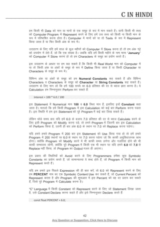 42 
Any Question or Suggestion, Click Here to Discuss 
C in Hindi 
ge fdlh Hkh Data dks eku ;k ekuksa ds ,d lewg ds :i esa eku ldrs gSaA ;kuh fdlh Hkh rF; dks Computer Program esa Represent djus ds fy, gesa ml rF; dks fdlh uk fdlh eku ds :i esa ifjHkkf’kr djuk gksrk gSA Computer esa ekuksa dks ;k rks Texts ds :i esa Represent fd;k tkrk gS ;k fQj fdlh vad ds :i esaA 
mnkgj.k ds fy, ;fn gesa lky ds dqy eghuksa dks Computer esa Store djuk gks rks ge vad 12 dks mi;ksx esa ysrs gSa] tks fd ,d la[;k gSA tcfd ;fn gesa fdlh eghus ds uke ekuk “January” dks Computer esa Store djuk gks rks ge Characters ds lewg dk iz;kssx djrs gSaA 
bl mnkgj.k ds vk/kkj ij ge dg ldrs gSa fd fdlh Hkh Real World eku dks Computer esa ;k rks fdlh vad ;k vadksa ds lewg ds :i esa Define fd;k tkrk gS ;k fdlh Character ;k Characters ds lewg ds :i esaA 
fofHkUu vad ;k vadksa ds lewg dks ge Numeral Constants dg ldrs gSa vkSj fofHkUu Characters o Characters ds lewg dks Character ;k String Constants dg ldrs gSaA mnkgj.k ds fy, eku yks fd gesa 100 :i;s dk 6.0 izfr”kr dh nj ls C;kt Kkr djuk gSA ;s Calculation ge fuEukuqlkj Perform dj ldrs gSa% 
Interest = 100 * 6.0 / 100 
bl Statement esa Numerical eku 100 o 6.0 fLFkj eku gSa] blfy, bUgsa Constant dgk tkrk gSA ekuyks fd gesa fdlh Program esa bl Calculation dks dbZ ckj Perform djuk iMrk gSA bl fLFkfr esa ge bl Statement dks iwjs Program esa dbZ ckj fy[k ldrs gSaA 
ysfdu FkksMs le; ckn ;fn gesa 6.0 ds ctk; 7.0 izfr”kr dh nj ls C;kt Calculate djus ds fy, blh Program dks Modify djuk iMs] rks geus Program esa ftruh ckj bl Calculation dks Perform fd;k gS] mruh gh ckj vad 6.0 ds LFkku ij 7.0 dks Replace djuk iMsxkA 
;fn geus gekjs Program esa 200 ckj bl Statement dks Use fd;k x;k gks rks gesa gekjs Program esa 200 LFkkuksa ij 6.0 ds LFkku ij 7.0 djuk iMsxk tks fd dkQh vlqfo/kktud dke gksxkA D;ksafd Program dks Modify djus esa Hkh dkQh le; yxsxk vkSj xyfr;ka gksus dh Hkh dkQh lEHkkouk jgsxh] D;ksafd iwjs Program esa fdlh ,d Hkh LFkku ij ;fn geus 6.0 dks 7.0 ls Replace ugha fd;k] rks Program dk Output xyr gh vk,xkA 
bl izdkj dh fLFkfr;ksa dks Avoid djus ds fy, Programmers gesa”kk dqN Symbolic Constants dk iz;ksx djrs gSa] tks lkekU;r;k os “kCn gksrs gSa] tks Program esa fdlh eku dks Represent djrs gSaA 
;fn ge gekjs bl fiNys Expression dh gh ckr djsa] rks 6.0 dks Represent djus ds fy, ge PERCENT uke dk ,d Symbolic Content Use dj ldrs gSa] tks Current Percent dks Represent djrk gS vkSj Program dh “kq:vkr esa bl Percent dks og nj iznku dj ldrs gSa] ftls iwjs Program esa Calculate djuk gSA 
“C” Language esa fdlh Constant dks Represent djus ds fy, tks Statement fy[kk tkrk gS] mls Constant Declare djuk dgrs gSa vkSj bls fuEukuqlkj Declare djrs gSa% 
const float PERCENT = 6.0; 
 
