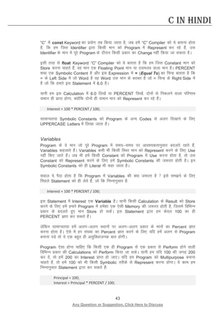 43 
Any Question or Suggestion, Click Here to Discuss 
C in Hindi 
“C” esa const Keyword dk iz;ksx rc fd;k tkrk gS] tc gesa “C” Compiler dks ;s crkuk gksrk gS] fd ge ftl Identifier }kjk fdlh eku dks Program esa Represent dj jgs gSa] ml Identifier ds eku esa iwjs Program ds nkSjku fdlh izdkj dk Change ugha fd;k tk ldrk gSA 
blh rjg ls float Keyword “C” Compiler dks ;s crkrk gS fd ge ftl Constant eku dks Store djuk pkgrs gSa] og eku ,d Floating Point eku ;k nleyo okyk eku gSA PERCENT “kCn ,d Symbolic Content gS vkSj bl Expression esa = (Equal To) dk fpUg crkrk gS fd = ds Left Side esa tks Word gS og Word ml eku ds cjkcj gS tks = fpUg ds Right Side esa gS tks fd gekjs bl Statement esa 6.0 gSA 
;kuh ge bl Calculation esa 6.0 fy[ksa ;k PERCENT fy[ksa] nksuksa ls fudyus okyk ifj.kke leku gh izkIr gksxk] D;ksafd nksuksa gh leku eku dks Represent dj jgs gSaA 
Interest = 100 * PERCENT / 100; 
lkekU;r;k Symbolic Constants dks Program ds vU; Codes ls vyx fn[kkus ds fy, UPPERCASE Letters esa fy[kk tkrk gSA 
Variables 
Program ds os eku tks iwjs Program esa le;le; ij vko”;drkuqlkj cnyrs jgrs gSa] Variables dgykrs gSaA Variables dHkh Hkh fdlh fLFkj eku dks Represent djus ds fy, Use ugha fd, tkrs gSaA tc Hkh gesa fdlh Constant dks Program esa Use djuk gksrk gS] rks ml Constant dks Represent djus ds fy, gesa Symbolic Constants dh t:jr gksrh gSA bu Symbolic Constants dks gh Literal Hkh dgk tkrk gSA 
loky ;s iSnk gksrk gS fd Program esa Variables dh D;k t:jr gS  bls leus ds fy, fiNys Statement dks gh ysrs gSa] tks fd fuEukuqlkj gS% 
Interest = 100 * PERCENT / 100; 
bl Statement esa Interest ,d Variable gSA ;kuh fdlh Calculation ds Result dks Store djus ds fy, gesa gekjs Program esa gesa”kk ,d ,slh Memory dh t:jr gksrh gS] ftlesa fofHkUu izdkj ds cnyrs gq, eku Store gks ldsaA bl Statement }kjk ge dsoy 100 dk gh PERCENT Kkr dj ldrs gSaA 
ysfdu lkekU;r;k gesa vyxvyx LFkkuksa ij vyxvyx izdkj ds ekuksa dk Percent Kkr djuk gksrk gSA ,sls esa gj la[;k dk Percent Kkr djus ds fy, ;fn gesa vyx ls Program cukuk iMs rks ;s ,d cgqr gh vlqfo/kktud ckr gksxhA 
Program ,slk gksuk pkfg, fd fdlh ,d gh Program ls ,d izdkj ls Perform gksus okyh fofHkUu izdkj dh Calculations dks Perform fd;k tk ldsA ;kuh ge ;fn 100 dh txg 200 dj nsa] rks gesa 200 dk Interest izkIr gks tk,A ;fn ge Program dks Multipurpose cukuk pkgrs gSa] rks gesa 100 dks Hkh fdlh Symbolic rjhds ls Represent djuk gksxkA ;s dke ge fuEukuqlkj Statement }kjk dj ldrs gSa% 
Principal = 100; 
Interest = Principal * PERCENT / 100;  