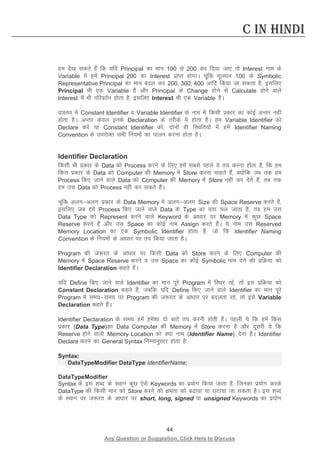 44 
Any Question or Suggestion, Click Here to Discuss 
C in Hindi 
ge ns[k ldrs gSa fd ;fn Principal dk eku 100 ls 200 dj fn;k tk, rks Interest uke ds Variable esa gesa Principal 200 dk Interest izkIr gksxkA pwafd ewy/ku 100 ds Symbolic Representative Principal dk eku cny dj 200, 300, 400 vkfn fd;k tk ldrk gS] blfy, Principal Hkh ,d Variable gS vkSj Principal ds Change gksus ls Calculate gksus okys Interest esa Hkh ifjorZu gksrk gS] blfy, Interest Hkh ,d Variable gSA 
okLro esa Constant Identifier o Variable Identifier ds uke esa fdlh izdkj dk dksbZ vUrj ugha gksrk gSA vUrj dsoy buds Declaration ds rjhds esa gksrk gSA ge Variable Identifier dks Declare djsa ;k Constant Identifier dks] nksuksa gh fLFkfr;ksa esa gesa Identifier Naming Convention ds mijksDr lHkh fu;eksa dk ikyu djuk gksrk gSA 
Identifier Declaration 
fdlh Hkh izdkj ds Data dks Process djus ds fy, gesa lcls igys ;s r; djuk gksrk gS] fd ge fdl izdkj ds Data dks Computer dh Memory esa Store djuk pkgrs gSa] D;ksafd tc rd ge Process fd, tkus okys Data dks Computer dh Memory esa Store ugha dj nsrs gSa] rc rd ge ml Data dks Process ugha dj ldrs gSaA 
pwafd vyxvyx izdkj ds Data Memory esa vyxvyx Size dh Space Reserve djrs gSa] blfy, tc gesa Process fd, tkus okys Data ds Type dk irk py tkrk gS] rc ge ml Data Type dks Represent djus okys Keyword ds vk/kkj ij Memory esa dqN Space Reserve djrs gSa vkSj ml Space dk dksbZ uke Assign djrs gSaA ;s uke ml Reserved Memory Location dk ,d Symbolic Identifier gksrk gS] tks fd Identifier Naming Convention ds fu;eksa ds vk/kkj ij r; fd;k tkrk gSA 
Program dh t:jr ds vk/kkj ij fdlh Data dks Store djus ds fy, Computer dh Memory esa Space Reserve djus o ml Space dk dksbZ Symbolic uke nsus dh izfØ;k dks Identifier Declaration dgrs gSaA 
;fn Define fd, tkus okys Identifier dk eku iwjs Program esa fLFkj jgs] rks bl izfØ;k dks Constant Declaration dgrs gSa] tcfd ;fn Define fd, tkus okys Identifier dk eku iwjs Program esa le;le; ij Program dh t:jr ds vk/kkj ij cnyrk jgs] rks bls Variable Declaration dgrs gSaA 
Identifier Declaration ds le; gesa gesa”kk nks ckrsa r; djuh gksrh gSaA igyh ;s fd gesa fdl izdkj (Data Type)dk Data Computer dh Memory esa Store djuk gS vkSj nwljh ;s fd Reserve gksus okyh Memory Location dks D;k uke (Identifier Name) nsuk gSA Identifier Declare djus dk General Syntax fuEukuqlkj gksrk gS% 
Syntax: 
DataTypeModifier DataType IdentifierName; 
DataTypeModifier 
Syntax ds bl “kCn ds LFkku dqN ,sls Keywords dk iz;ksx fd;k tkrk gSa] ftudk iz;ksx djds DataType dh fdlh eku dks Store djus dh {kerk dks ck;k ;k ?kVk;k tk ldrk gSA bl “kCn ds LFkku ij t:jr ds vk/kkj ij short, long, signed ;k unsigned Keywords dk iz;ksx  